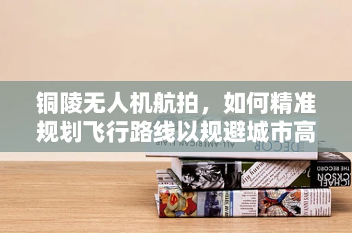 铜陵无人机航拍，如何精准规划飞行路线以规避城市高楼？