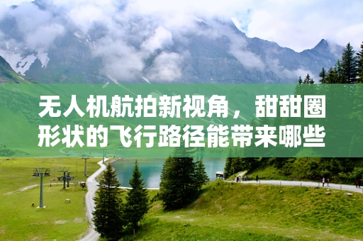 无人机航拍新视角，甜甜圈形状的飞行路径能带来哪些创意拍摄效果？