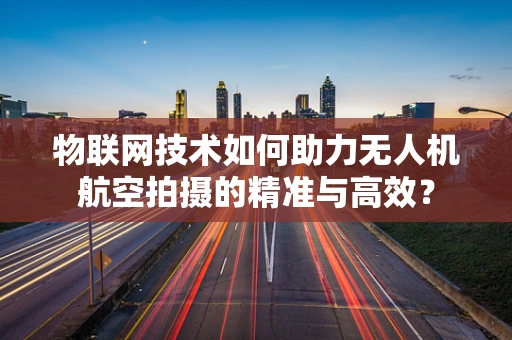 物联网技术如何助力无人机航空拍摄的精准与高效？