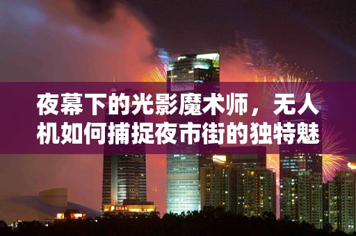 夜幕下的光影魔术师，无人机如何捕捉夜市街的独特魅力？