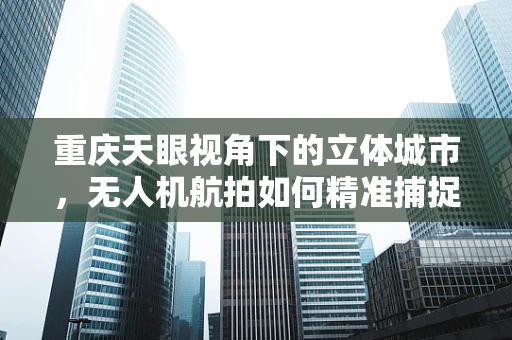 重庆天眼视角下的立体城市，无人机航拍如何精准捕捉山城魅力？