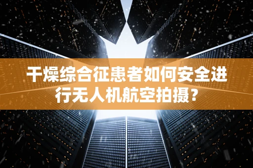 干燥综合征患者如何安全进行无人机航空拍摄？