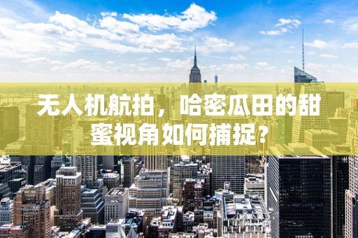 无人机航拍，哈密瓜田的甜蜜视角如何捕捉？