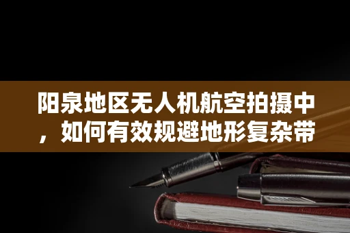 阳泉地区无人机航空拍摄中，如何有效规避地形复杂带来的挑战？