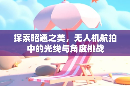 探索昭通之美，无人机航拍中的光线与角度挑战