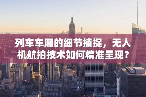 列车车厢的细节捕捉，无人机航拍技术如何精准呈现？