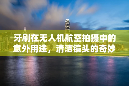 牙刷在无人机航空拍摄中的意外用途，清洁镜头的奇妙小工具