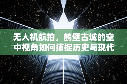 无人机航拍，鹤壁古城的空中视角如何捕捉历史与现代的和谐共存？
