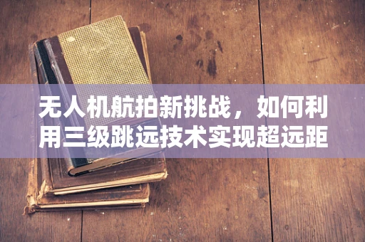 无人机航拍新挑战，如何利用三级跳远技术实现超远距离精准拍摄？
