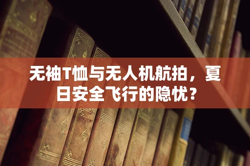 无袖T恤与无人机航拍，夏日安全飞行的隐忧？