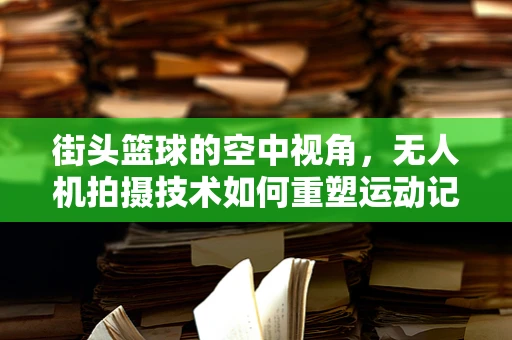 街头篮球的空中视角，无人机拍摄技术如何重塑运动记录？
