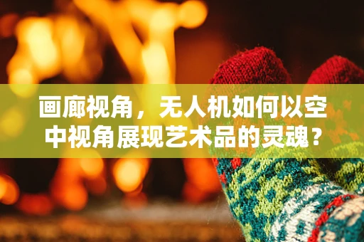 画廊视角，无人机如何以空中视角展现艺术品的灵魂？