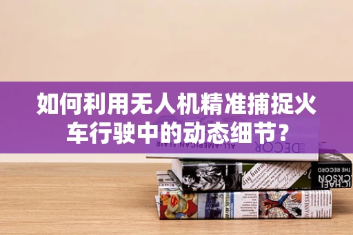 如何利用无人机精准捕捉火车行驶中的动态细节？