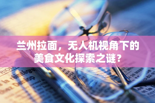 兰州拉面，无人机视角下的美食文化探索之谜？