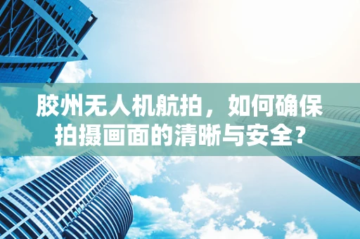 胶州无人机航拍，如何确保拍摄画面的清晰与安全？