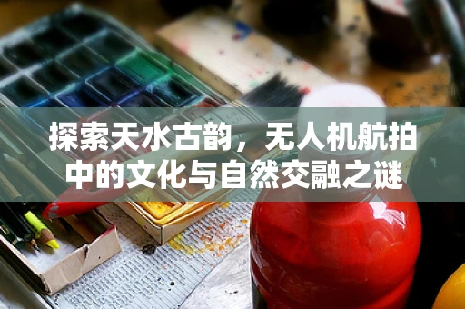探索天水古韵，无人机航拍中的文化与自然交融之谜