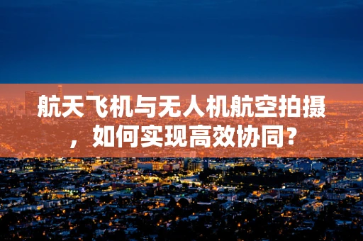 航天飞机与无人机航空拍摄，如何实现高效协同？