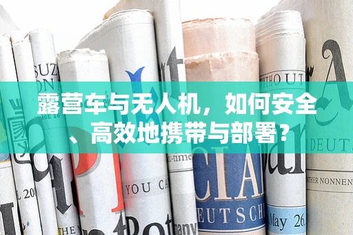 露营车与无人机，如何安全、高效地携带与部署？