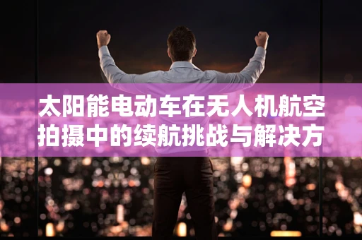 太阳能电动车在无人机航空拍摄中的续航挑战与解决方案