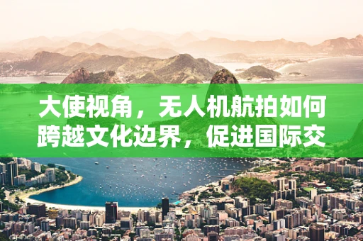 大使视角，无人机航拍如何跨越文化边界，促进国际交流？