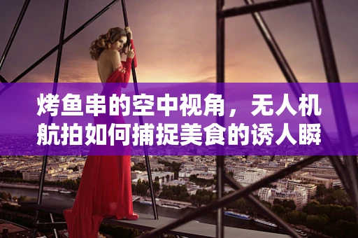 烤鱼串的空中视角，无人机航拍如何捕捉美食的诱人瞬间？