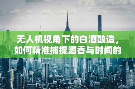 无人机视角下的白酒酿造，如何精准捕捉酒香与时间的艺术？