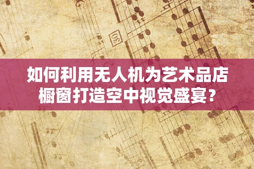 如何利用无人机为艺术品店橱窗打造空中视觉盛宴？