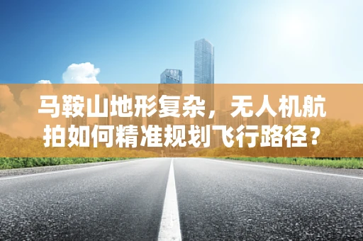 马鞍山地形复杂，无人机航拍如何精准规划飞行路径？