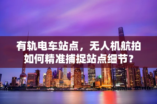 有轨电车站点，无人机航拍如何精准捕捉站点细节？