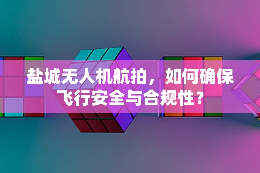 盐城无人机航拍，如何确保飞行安全与合规性？