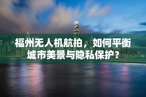 福州无人机航拍，如何平衡城市美景与隐私保护？