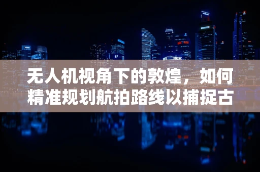 无人机视角下的敦煌，如何精准规划航拍路线以捕捉古城魅力？