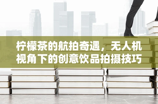 柠檬茶的航拍奇遇，无人机视角下的创意饮品拍摄技巧