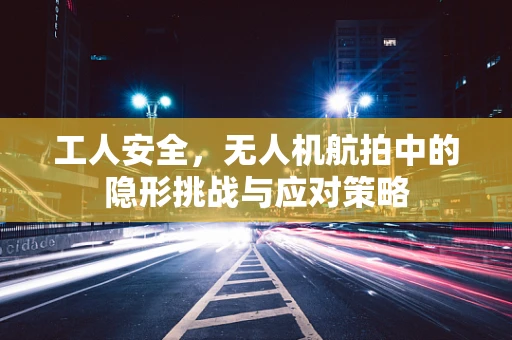 工人安全，无人机航拍中的隐形挑战与应对策略
