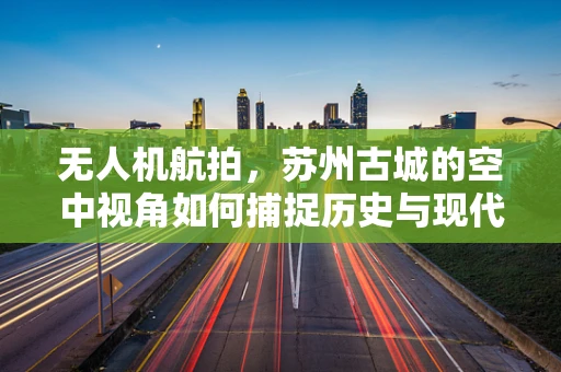 无人机航拍，苏州古城的空中视角如何捕捉历史与现代的和谐共存？