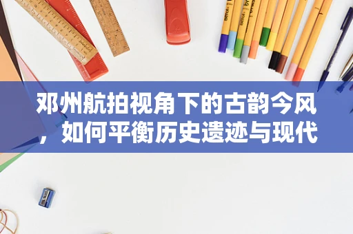 邓州航拍视角下的古韵今风，如何平衡历史遗迹与现代建设的空中呈现？