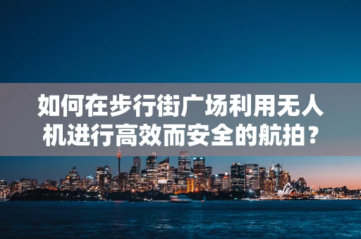 如何在步行街广场利用无人机进行高效而安全的航拍？