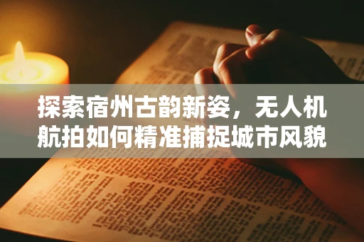 探索宿州古韵新姿，无人机航拍如何精准捕捉城市风貌？