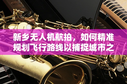 新乡无人机航拍，如何精准规划飞行路线以捕捉城市之美？