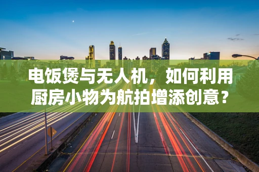 电饭煲与无人机，如何利用厨房小物为航拍增添创意？