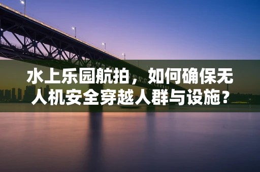 水上乐园航拍，如何确保无人机安全穿越人群与设施？