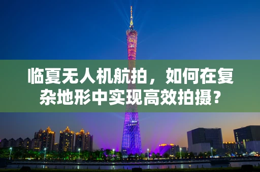 临夏无人机航拍，如何在复杂地形中实现高效拍摄？