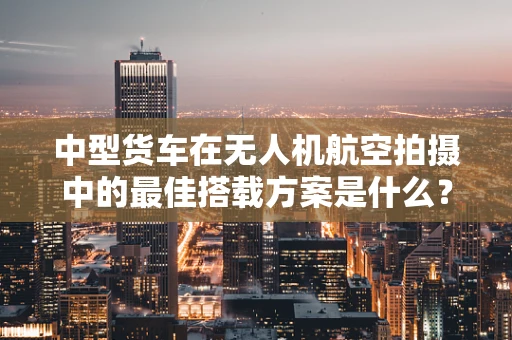 中型货车在无人机航空拍摄中的最佳搭载方案是什么？