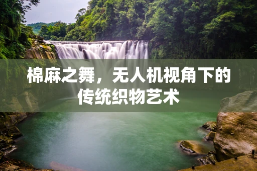 棉麻之舞，无人机视角下的传统织物艺术
