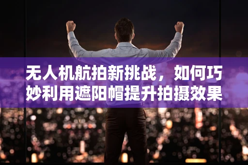 无人机航拍新挑战，如何巧妙利用遮阳帽提升拍摄效果？