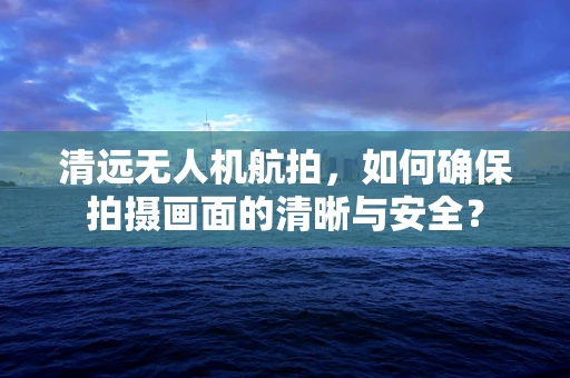 清远无人机航拍，如何确保拍摄画面的清晰与安全？