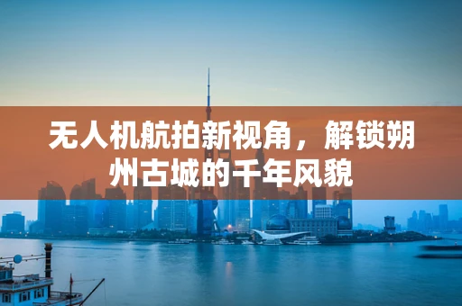 无人机航拍新视角，解锁朔州古城的千年风貌