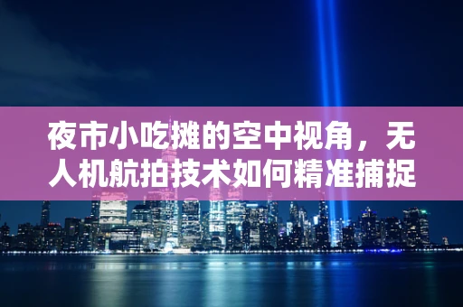 夜市小吃摊的空中视角，无人机航拍技术如何精准捕捉美食魅力？