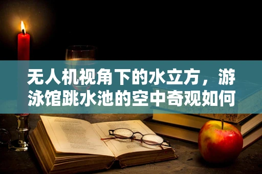 无人机视角下的水立方，游泳馆跳水池的空中奇观如何捕捉？