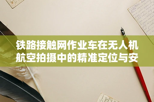 铁路接触网作业车在无人机航空拍摄中的精准定位与安全控制挑战